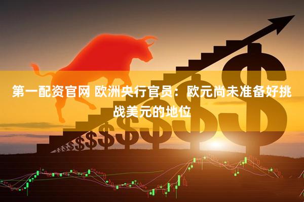 第一配资官网 欧洲央行官员：欧元尚未准备好挑战美元的地位