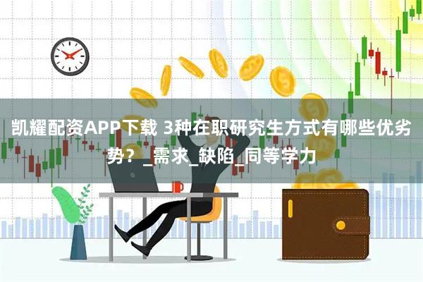 凯耀配资APP下载 3种在职研究生方式有哪些优劣势？_需求_缺陷_同等学力
