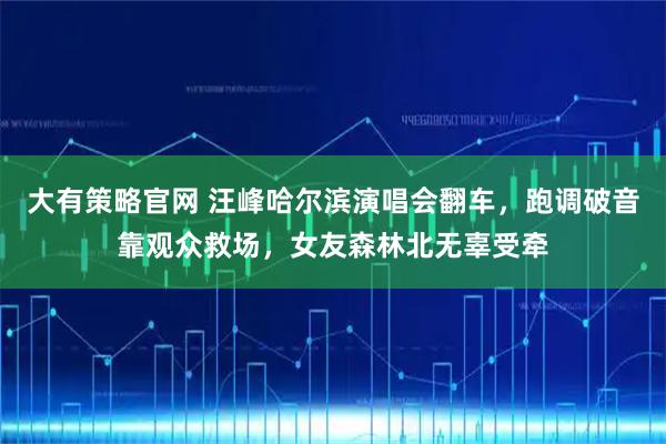 大有策略官网 汪峰哈尔滨演唱会翻车，跑调破音靠观众救场，女友森林北无辜受牵