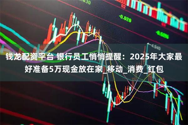 钱龙配资平台 银行员工悄悄提醒：2025年大家最好准备5万现金放在家_移动_消费_红包