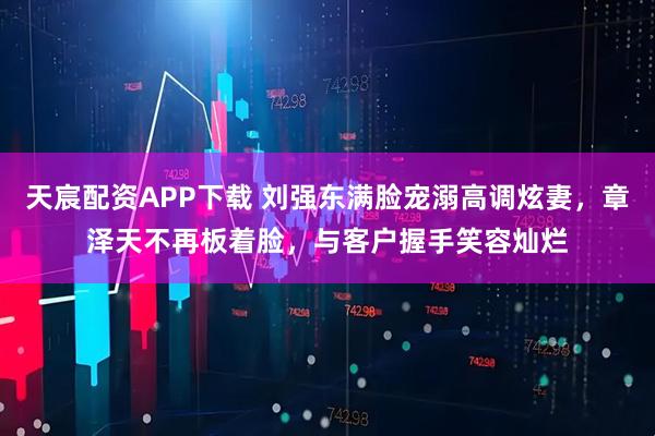 天宸配资APP下载 刘强东满脸宠溺高调炫妻，章泽天不再板着脸，与客户握手笑容灿烂