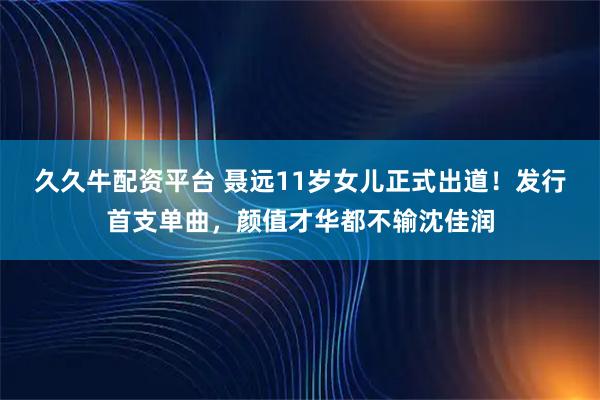 久久牛配资平台 聂远11岁女儿正式出道！发行首支单曲，颜值才华都不输沈佳润