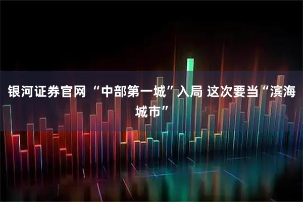 银河证券官网 “中部第一城”入局 这次要当“滨海城市”