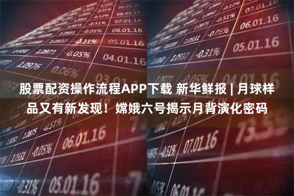 股票配资操作流程APP下载 新华鲜报 | 月球样品又有新发现！嫦娥六号揭示月背演化密码
