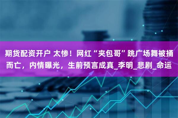 期货配资开户 太惨！网红“夹包哥”跳广场舞被捅而亡，内情曝光，生前预言成真_李明_悲剧_命运