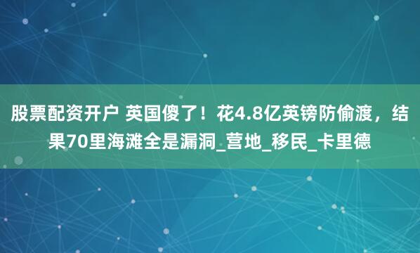 股票配资开户 英国傻了！花4.8亿英镑防偷渡，结果70里海滩全是漏洞_营地_移民_卡里德