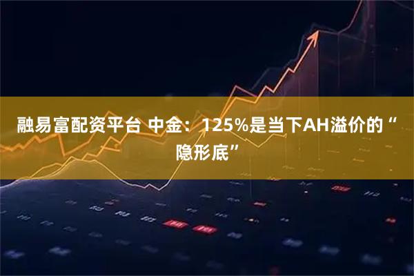 融易富配资平台 中金：125%是当下AH溢价的“隐形底”