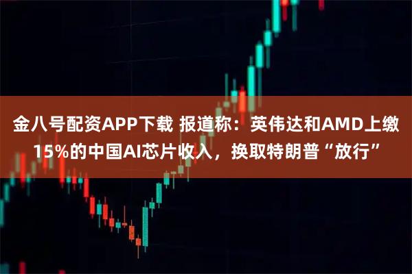 金八号配资APP下载 报道称：英伟达和AMD上缴15%的中国AI芯片收入，换取特朗普“放行”