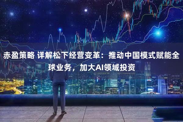 赤盈策略 详解松下经营变革：推动中国模式赋能全球业务，加大AI领域投资
