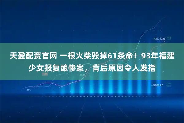 天盈配资官网 一根火柴毁掉61条命！93年福建少女报复酿惨案，背后原因令人发指