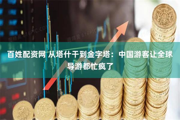 百姓配资网 从塔什干到金字塔：中国游客让全球导游都忙疯了