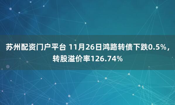 苏州配资门户平台 11月26日鸿路转债下跌0.5%，转股溢价率126.74%