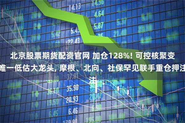 北京股票期货配资官网 加仓128%! 可控核聚变唯一低估大龙头, 摩根、北向、社保罕见联手重仓押注