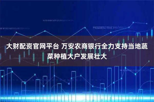 大财配资官网平台 万安农商银行全力支持当地蔬菜种植大户发展壮大