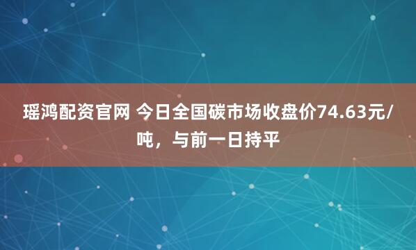 瑶鸿配资官网 今日全国碳市场收盘价74.63元/吨，与前一日持平