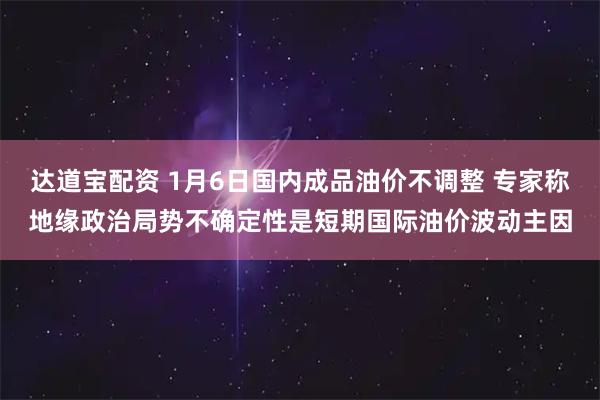 达道宝配资 1月6日国内成品油价不调整 专家称地缘政治局势不确定性是短期国际油价波动主因