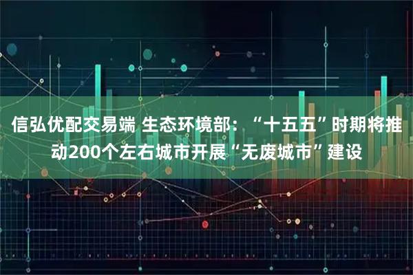 信弘优配交易端 生态环境部：“十五五”时期将推动200个左右城市开展“无废城市”建设