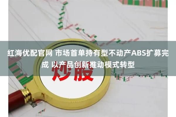 红海优配官网 市场首单持有型不动产ABS扩募完成 以产品创新推动模式转型