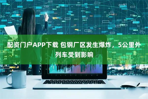 配资门户APP下载 包钢厂区发生爆炸，5公里外列车受到影响