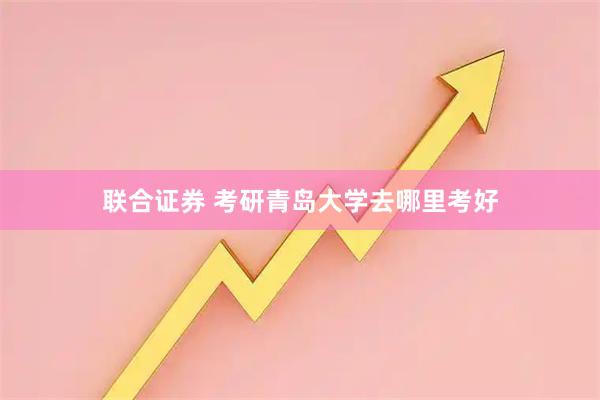 联合证券 考研青岛大学去哪里考好