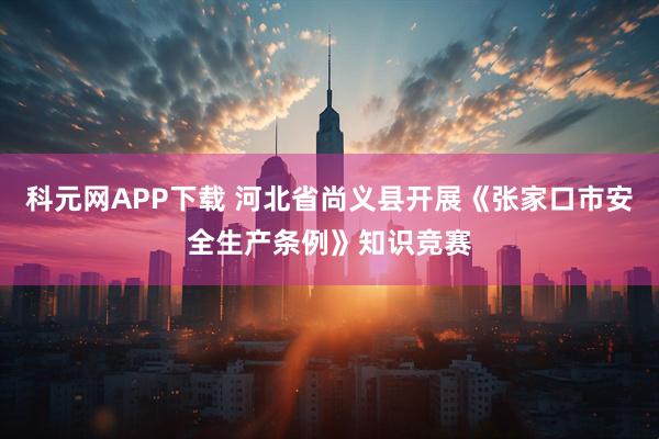 科元网APP下载 河北省尚义县开展《张家口市安全生产条例》知识竞赛