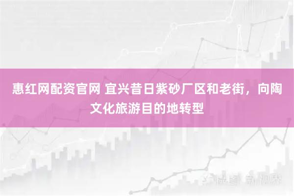 惠红网配资官网 宜兴昔日紫砂厂区和老街，向陶文化旅游目的地转型