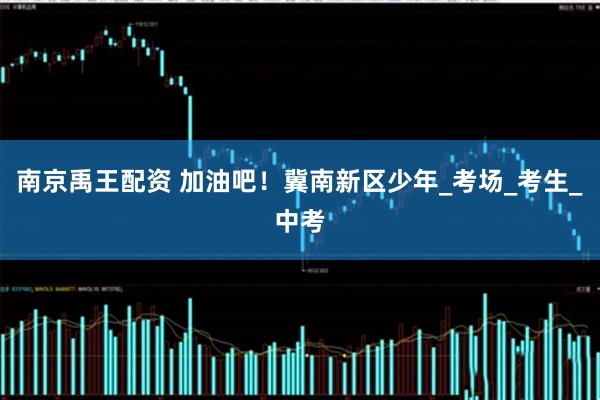 南京禹王配资 加油吧！冀南新区少年_考场_考生_中考