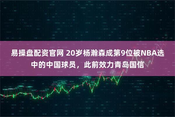 易操盘配资官网 20岁杨瀚森成第9位被NBA选中的中国球员，此前效力青岛国信