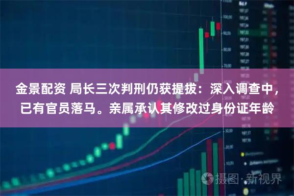 金景配资 局长三次判刑仍获提拔：深入调查中，已有官员落马。亲属承认其修改过身份证年龄