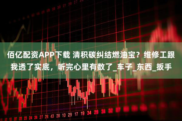 佰亿配资APP下载 清积碳纠结燃油宝？维修工跟我透了实底，听完心里有数了_车子_东西_扳手