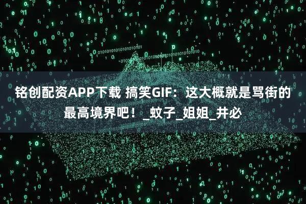 铭创配资APP下载 搞笑GIF：这大概就是骂街的最高境界吧！_蚊子_姐姐_井必