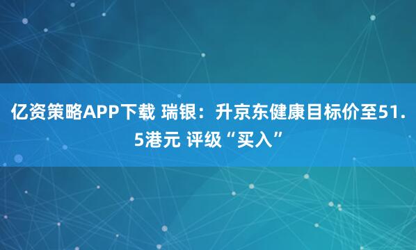 亿资策略APP下载 瑞银：升京东健康目标价至51.5港元 评级“买入”