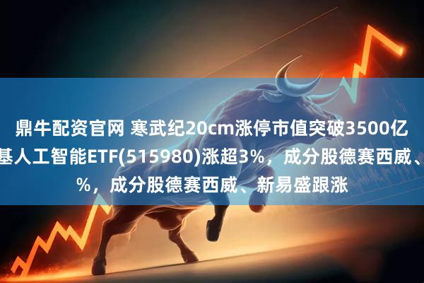 鼎牛配资官网 寒武纪20cm涨停市值突破3500亿元！AI小宽基人工智能ETF(515980)涨超3%，成分股德赛西威、新易盛跟涨