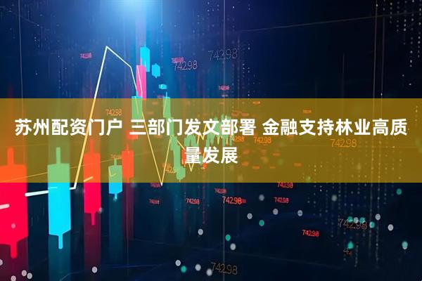 苏州配资门户 三部门发文部署 金融支持林业高质量发展