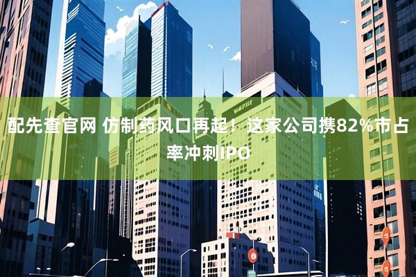 配先查官网 仿制药风口再起！这家公司携82%市占率冲刺IPO