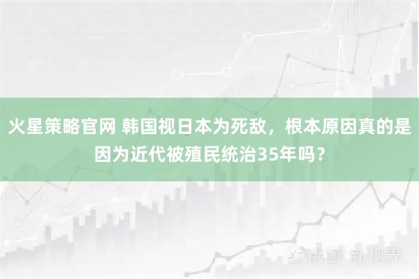 火星策略官网 韩国视日本为死敌，根本原因真的是因为近代被殖民统治35年吗？